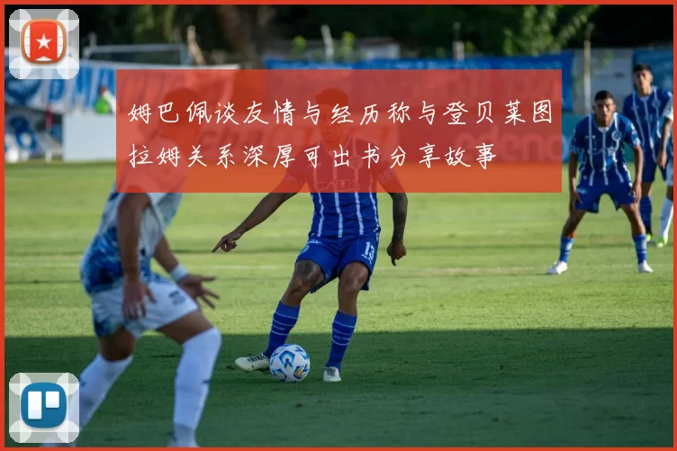 姆巴佩谈友情与经历称与登贝莱图拉姆关系深厚可出书分享故事
