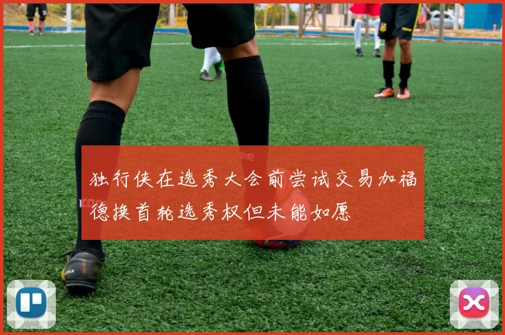 独行侠在选秀大会前尝试交易加福德换首轮选秀权但未能如愿