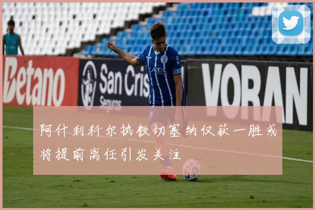 阿什利科尔执教切塞纳仅获一胜或将提前离任引发关注