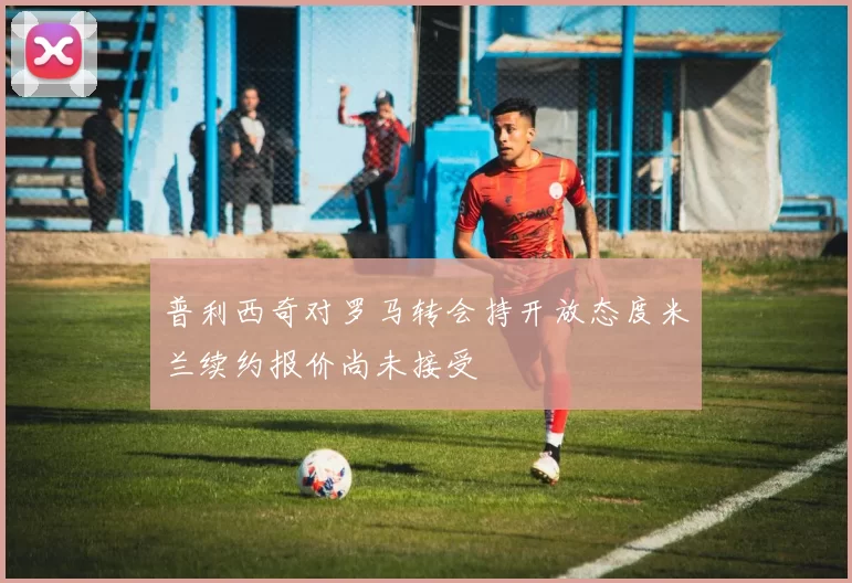 普利西奇对罗马转会持开放态度米兰续约报价尚未接受